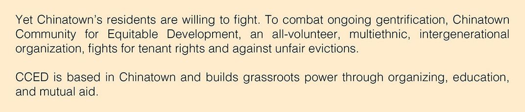 Text: Yet Chinatown’s residents are willing to fight. To combat ongoing gentrification, Chinatown Community for Equitable Development, an all-volunteer, multiethnic, intergenerational organization, fights for tenant rights and against unfair evictions.