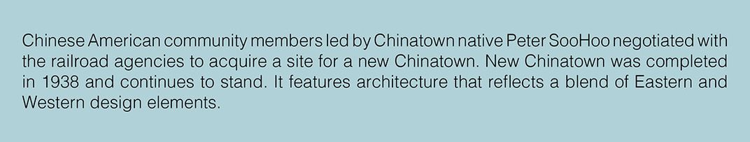 Text: Chinese American community members led by Chinatown native Peter SooHoo negotiated with the railroad agencies to acquire a site for a new Chinatown. New Chinatown was completed in 1938 and continues to stand.