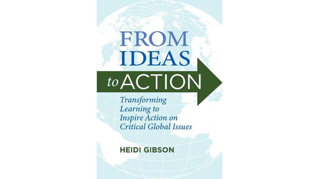 The cover of the book shows a globe in the background with the words “From ideas” on the globe and then “to action” on the big green arrow.  Below are the words “Transforming Learning to Inspire Action on Critical Global Issues” and the author’s name, Heidi Gibson