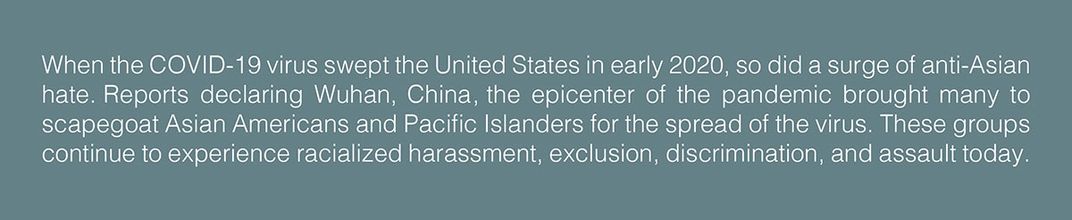 Text: When the COVID-19 virus swept the United States in early 2020, so did a surge of anti-Asian hate. Reports declaring Wuhan, China the epicenter of the pandemic brought many to scapegoat Asian Americans and Pacific Islanders for the spread of the viru