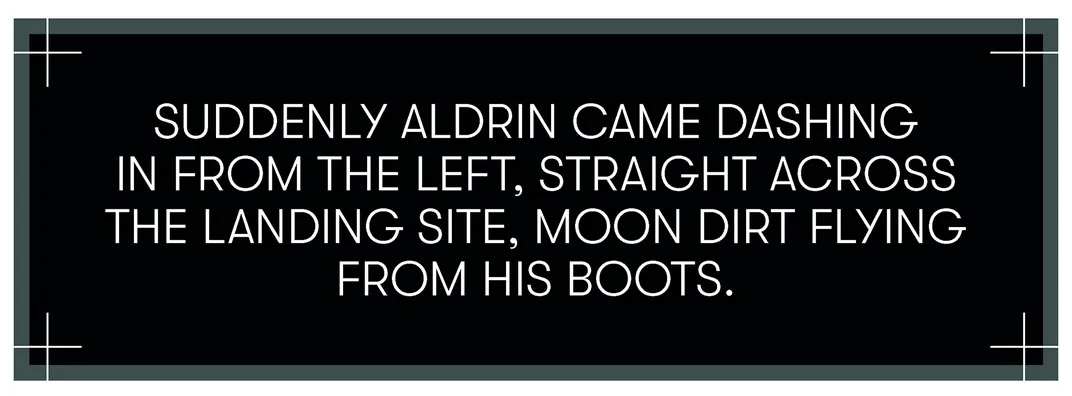 Suddenly, Aldrin came dashing in from the left, straight across the landing site, Moon dirt flying from his boots