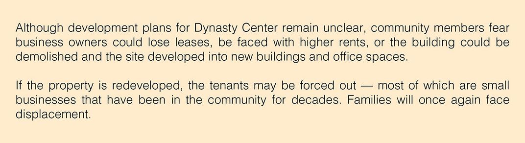 Text: Although development plans for Dynasty Center remain unclear, community members fear business owners could lose leases, be faced with higher rents, or the building could be demolished and the site developed into new buildings and office spaces.