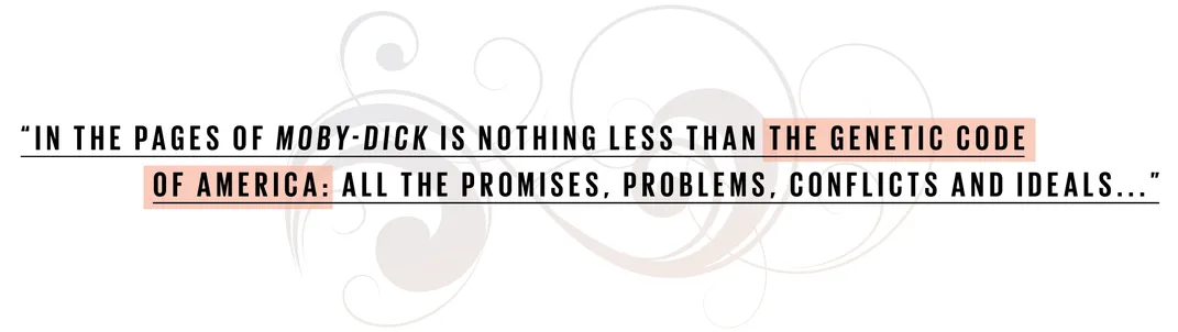 In the pages of Moby-Dick is nothing less than the genetic code of Americ: all the promises, problems, conflicts and ideals...